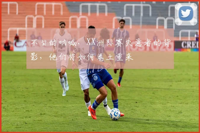不甘的呐喊，XX洲际赛失意者的背影，他们将如何卷土重来