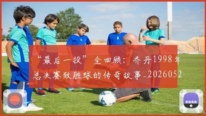 “最后一投”全回顾：乔丹1998年总决赛致胜球的传奇故事_20260526125618