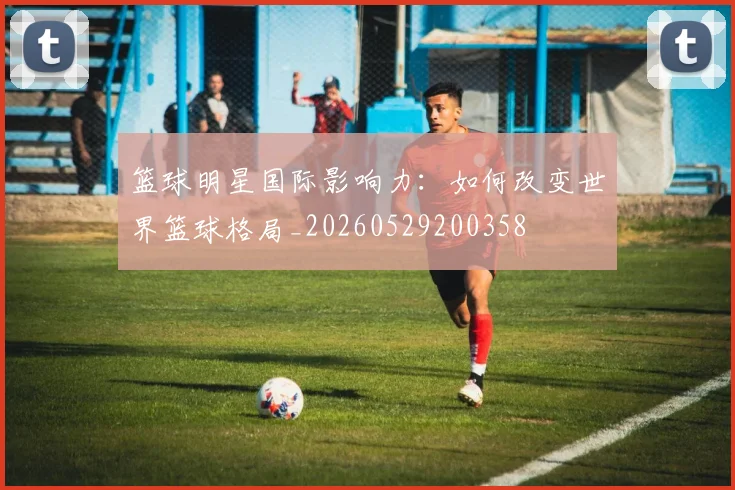 篮球明星国际影响力：如何改变世界篮球格局_20260529200358