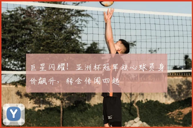 巨星闪耀!亚洲杯冠军核心球员身价飙升,转会传闻四起