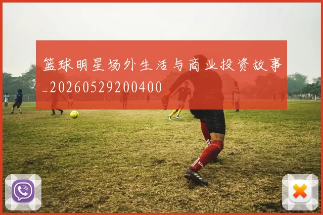 篮球明星场外生活与商业投资故事_20260529200400