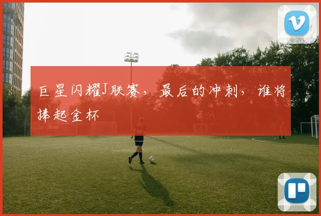 巨星闪耀J联赛，最后的冲刺，谁将捧起金杯