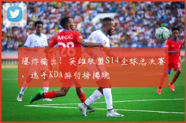爆炸输出！英雄联盟S14全球总决赛，选手KDA排行榜揭晓