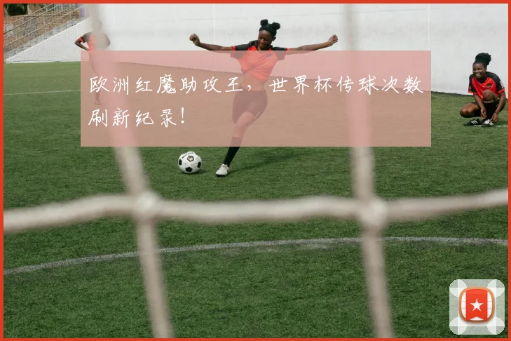 欧洲红魔助攻王,世界杯传球次数刷新纪录!