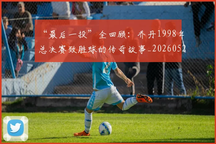 “最后一投”全回顾:乔丹1998年总决赛致胜球的传奇故事_20260526125618