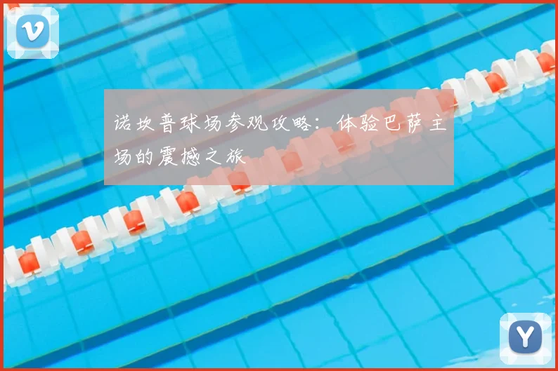 诺坎普球场参观攻略：体验巴萨主场的震撼之旅