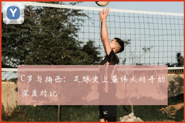 C罗与梅西：足球史上最伟大对手的深度对比