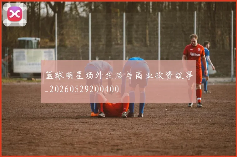 篮球明星场外生活与商业投资故事_20260529200400