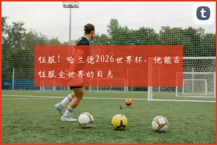 征服！哈兰德2026世界杯，他能否征服全世界的目光