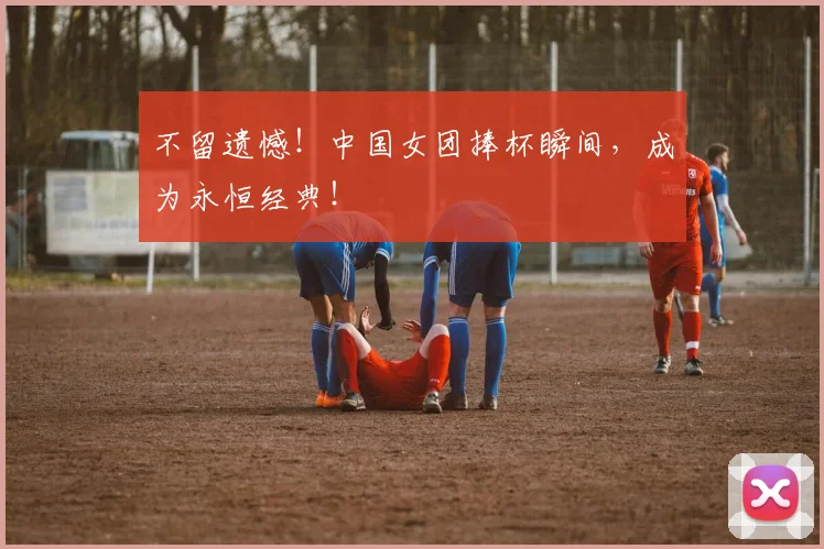 不留遗憾！中国女团捧杯瞬间，成为永恒经典！