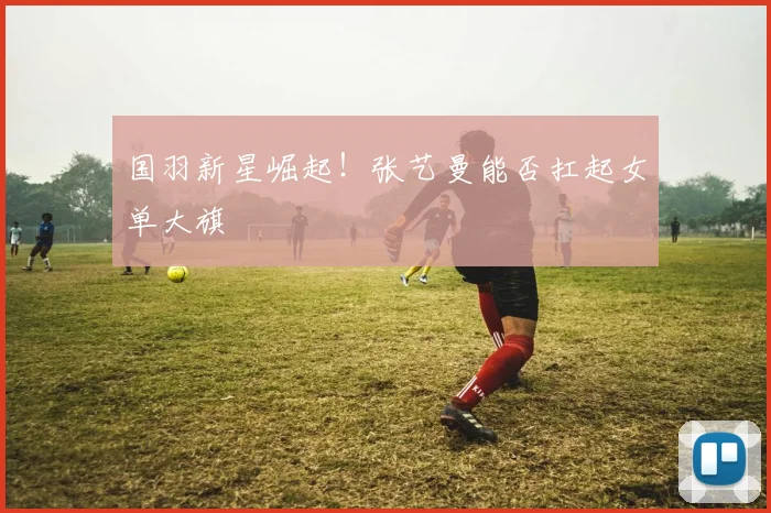 国羽新星崛起！张艺曼能否扛起女单大旗