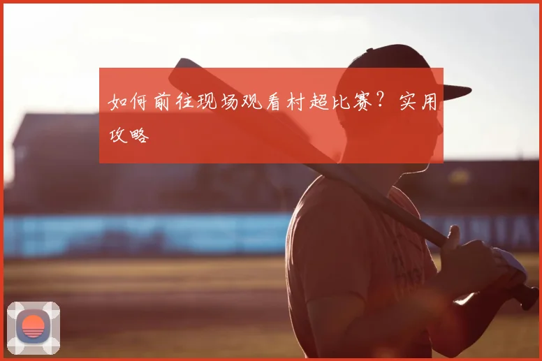 如何前往现场观看村超比赛？实用攻略