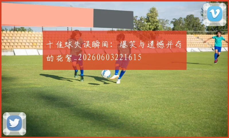 十佳球失误瞬间:爆笑与遗憾并存的花絮_20260603221615