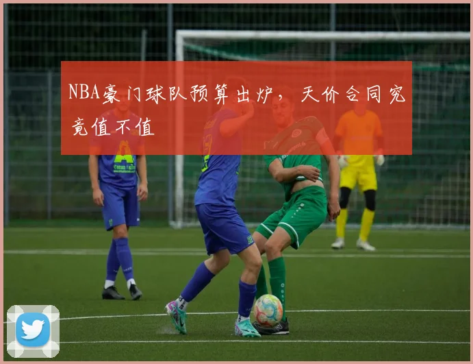 NBA豪门球队预算出炉,天价合同究竟值不值